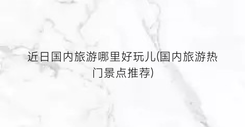 近日国内旅游哪里好玩儿(国内旅游热门景点推荐)