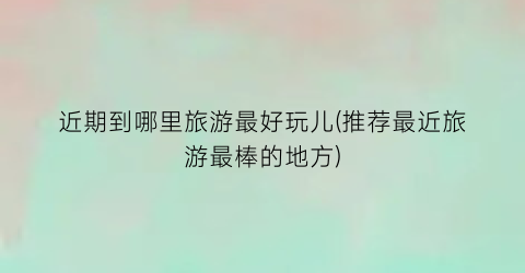 近期到哪里旅游最好玩儿(推荐最近旅游最棒的地方)