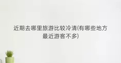 近期去哪里旅游比较冷清(有哪些地方最近游客不多)