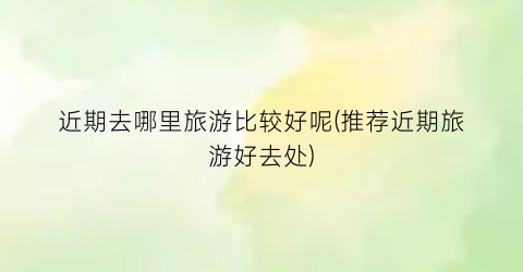近期去哪里旅游比较好呢(推荐近期旅游好去处)