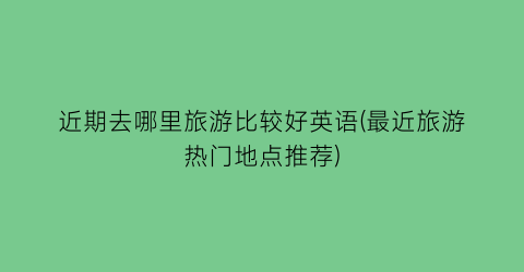 近期去哪里旅游比较好英语(最近旅游热门地点推荐)