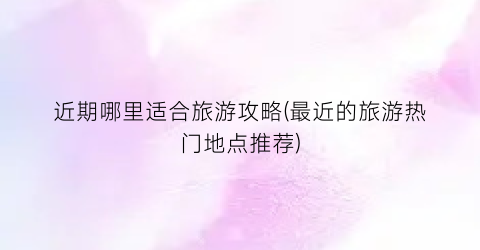 近期哪里适合旅游攻略(最近的旅游热门地点推荐)