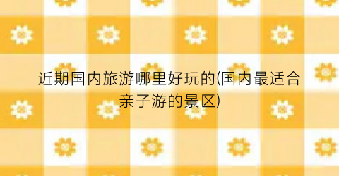 近期国内旅游哪里好玩的(国内最适合亲子游的景区)