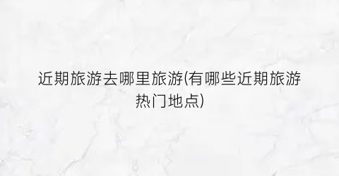 近期旅游去哪里旅游(有哪些近期旅游热门地点)