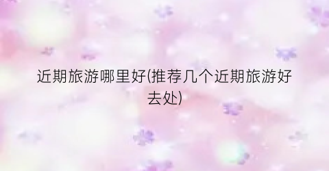 近期旅游哪里好(推荐几个近期旅游好去处)