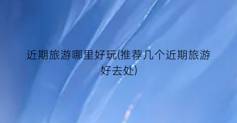 近期旅游哪里好玩(推荐几个近期旅游好去处)