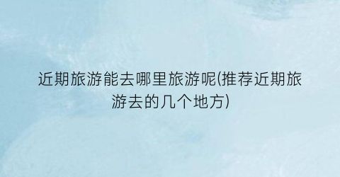 近期旅游能去哪里旅游呢(推荐近期旅游去的几个地方)