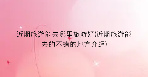 近期旅游能去哪里旅游好(近期旅游能去的不错的地方介绍)