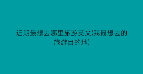 近期最想去哪里旅游英文(我最想去的旅游目的地)