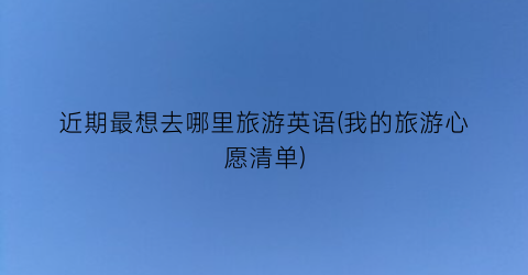 近期最想去哪里旅游英语(我的旅游心愿清单)