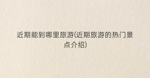 近期能到哪里旅游(近期旅游的热门景点介绍)