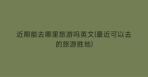 近期能去哪里旅游吗英文(最近可以去的旅游胜地)