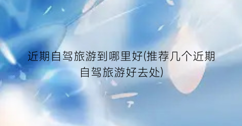 近期自驾旅游到哪里好(推荐几个近期自驾旅游好去处)