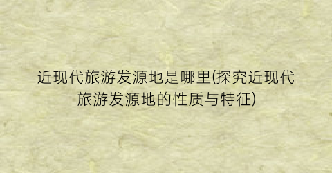 近现代旅游发源地是哪里(探究近现代旅游发源地的性质与特征)