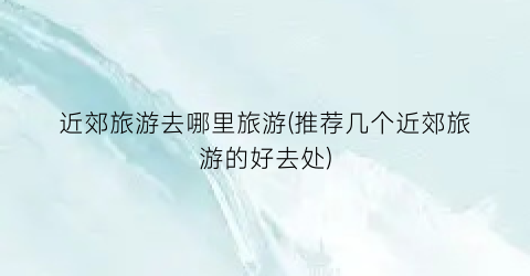 近郊旅游去哪里旅游(推荐几个近郊旅游的好去处)