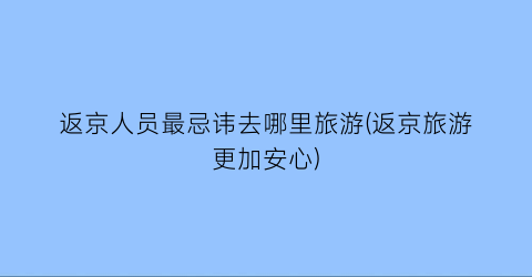 返京人员最忌讳去哪里旅游(返京旅游更加安心)