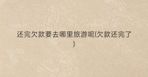 还完欠款要去哪里旅游呢(欠款还完了)