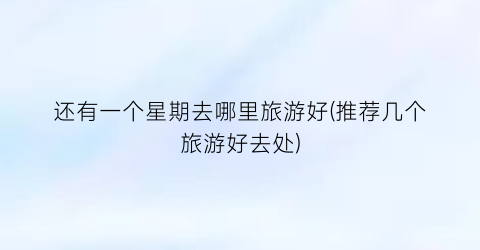 还有一个星期去哪里旅游好(推荐几个旅游好去处)