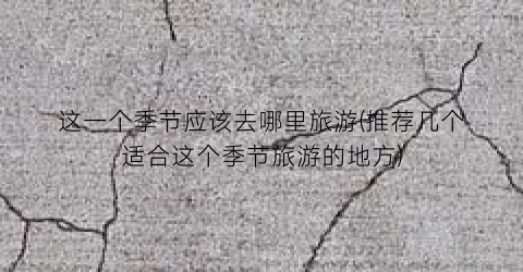 这一个季节应该去哪里旅游(推荐几个适合这个季节旅游的地方)