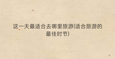 这一天最适合去哪里旅游(适合旅游的最佳时节)
