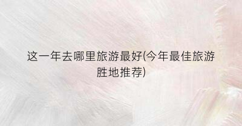 这一年去哪里旅游最好(今年最佳旅游胜地推荐)