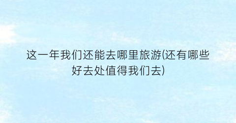这一年我们还能去哪里旅游(还有哪些好去处值得我们去)