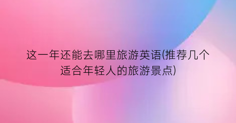 这一年还能去哪里旅游英语(推荐几个适合年轻人的旅游景点)