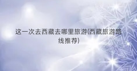这一次去西藏去哪里旅游(西藏旅游路线推荐)