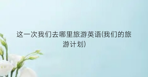 这一次我们去哪里旅游英语(我们的旅游计划)