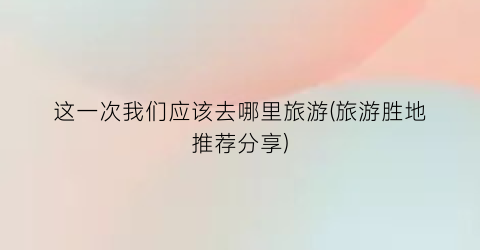 这一次我们应该去哪里旅游(旅游胜地推荐分享)