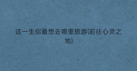 这一生你最想去哪里旅游(前往心灵之地)