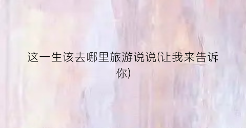 这一生该去哪里旅游说说(让我来告诉你)