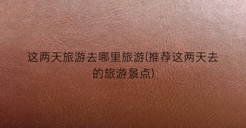 这两天旅游去哪里旅游(推荐这两天去的旅游景点)