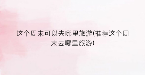 这个周末可以去哪里旅游(推荐这个周末去哪里旅游)