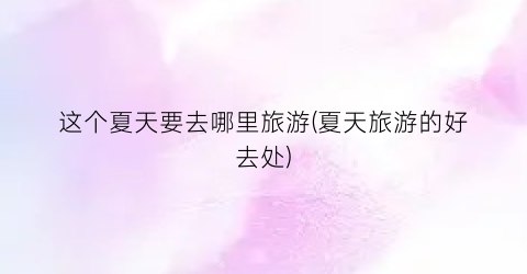 这个夏天要去哪里旅游(夏天旅游的好去处)