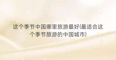 这个季节中国哪里旅游最好(最适合这个季节旅游的中国城市)