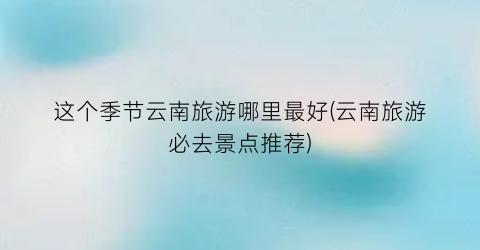这个季节云南旅游哪里最好(云南旅游必去景点推荐)