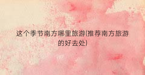 这个季节南方哪里旅游(推荐南方旅游的好去处)