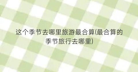 这个季节去哪里旅游最合算(最合算的季节旅行去哪里)