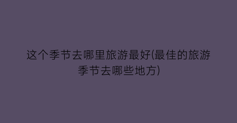 这个季节去哪里旅游最好(最佳的旅游季节去哪些地方)