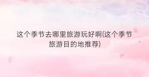 这个季节去哪里旅游玩好啊(这个季节旅游目的地推荐)