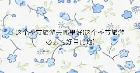 这个季节旅游去哪里好(这个季节旅游必去的好目的地)