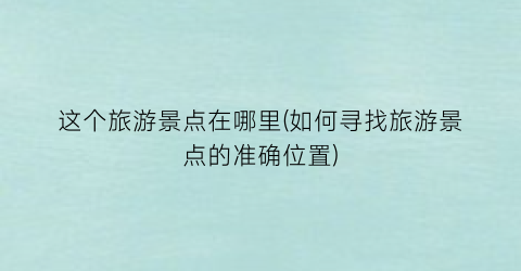 这个旅游景点在哪里(如何寻找旅游景点的准确位置)