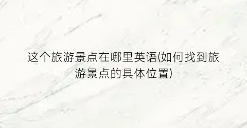 这个旅游景点在哪里英语(如何找到旅游景点的具体位置)
