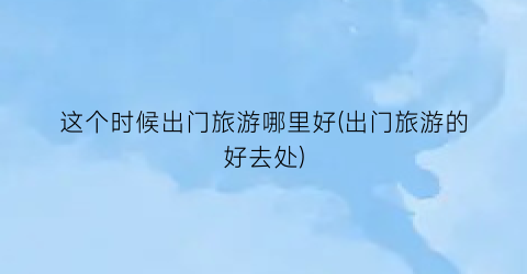 这个时候出门旅游哪里好(出门旅游的好去处)