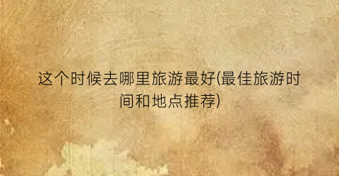 这个时候去哪里旅游最好(最佳旅游时间和地点推荐)