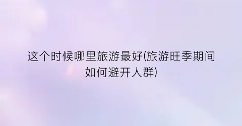 这个时候哪里旅游最好(旅游旺季期间如何避开人群)