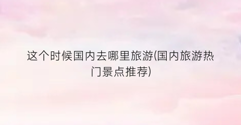 这个时候国内去哪里旅游(国内旅游热门景点推荐)