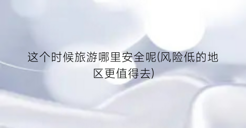这个时候旅游哪里安全呢(风险低的地区更值得去)
