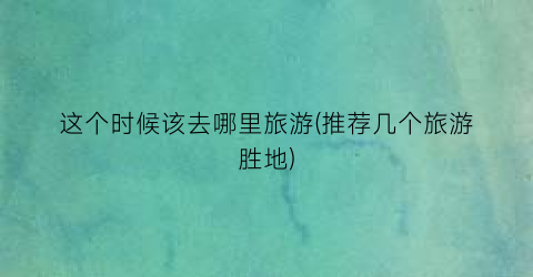 这个时候该去哪里旅游(推荐几个旅游胜地)